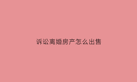 诉讼离婚房产怎么出售