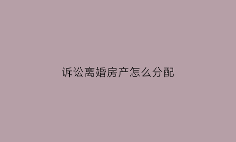 诉讼离婚房产怎么分配(诉讼离婚房产分配不公平怎么办)