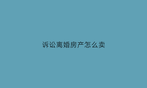诉讼离婚房产怎么卖