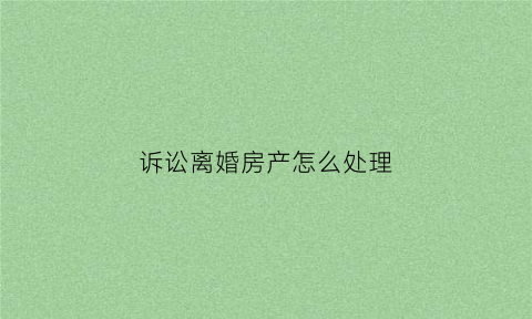 诉讼离婚房产怎么处理(起诉离婚房产纠纷)
