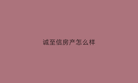 诚至信房产怎么样(诚至有限公司)