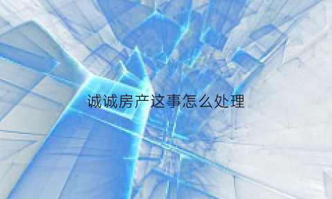 诚诚房产这事怎么处理(诚诚房地产公司)