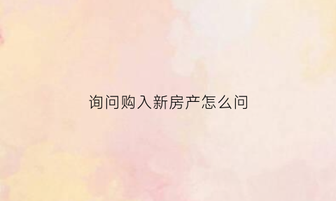 询问购入新房产怎么问(询问购入新房产怎么问问题)