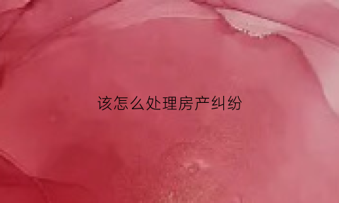 该怎么处理房产纠纷(该怎么处理房产纠纷案件)