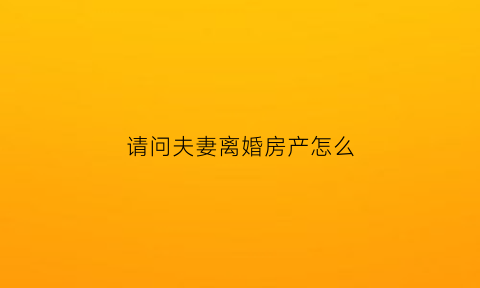 请问夫妻离婚房产怎么