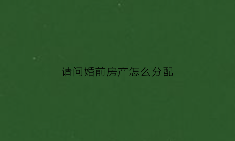 请问婚前房产怎么分配(婚前房产怎么分割财产)