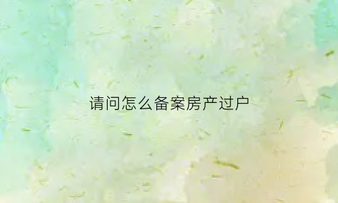 请问怎么备案房产过户(房产备案如何更名)