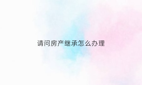 请问房产继承怎么办理(请问房产继承怎么办理的)