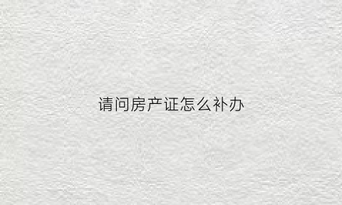 请问房产证怎么补办(房产证怎么补办需要什么资料)