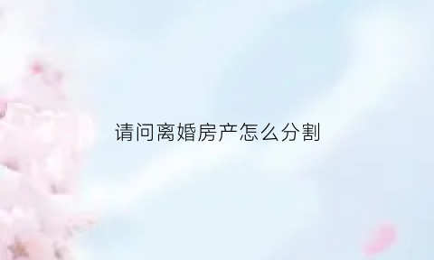 请问离婚房产怎么分割(离婚房产怎么分割最新政策)