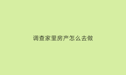 调查家里房产怎么去做(调查房屋是做什么的)