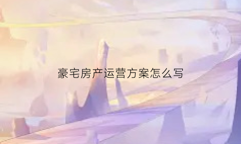 豪宅房产运营方案怎么写(豪宅营销的十大创新思维)