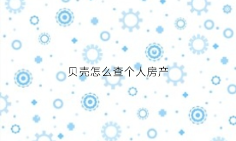 贝壳怎么查个人房产(贝壳怎么查房价)