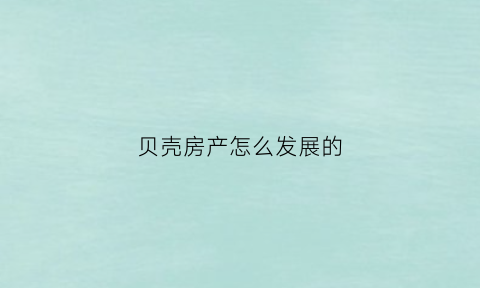 贝壳房产怎么发展的(贝壳房地产是怎么样的公司)