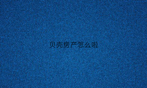 贝壳房产怎么啦(贝壳买房咋样)