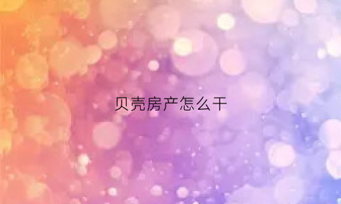 贝壳房产怎么干(贝壳卖房技巧和经验)