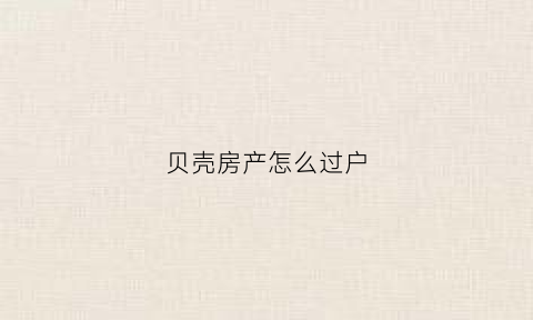 贝壳房产怎么过户(贝壳卖房技巧和经验)