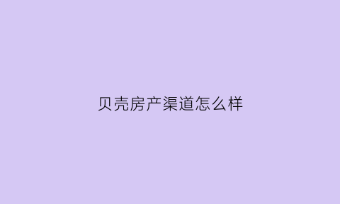 贝壳房产渠道怎么样