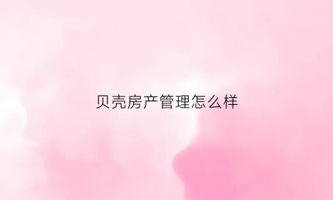贝壳房产管理怎么样(贝壳房产销售怎么样)