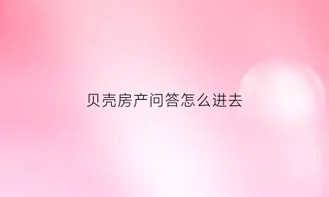 贝壳房产问答怎么进去(贝壳找房家的回答)