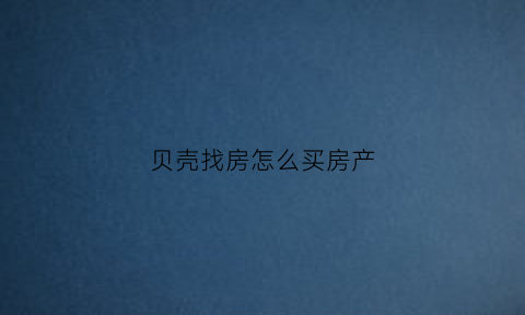 贝壳找房怎么买房产(贝壳找房买卖流程)