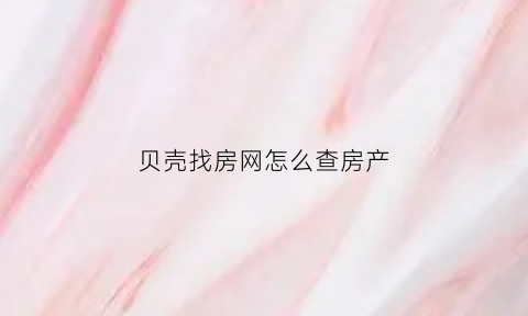 贝壳找房网怎么查房产(贝壳找房怎么看房)