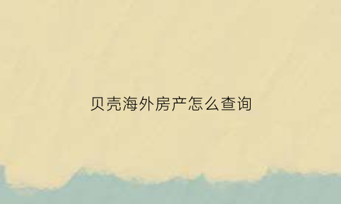 贝壳海外房产怎么查询(贝壳怎么查购房资格)