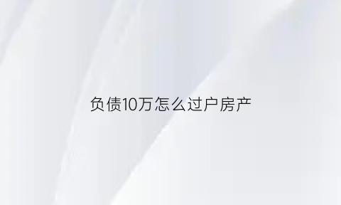 负债10万怎么过户房产(负债10万能不能从银行贷款买房)