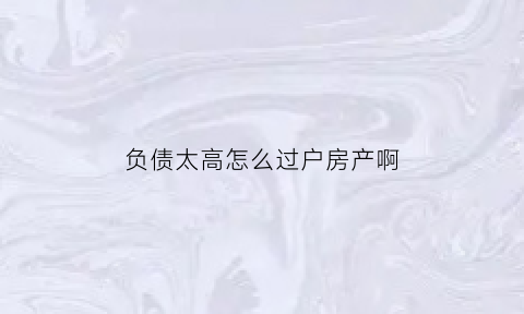 负债太高怎么过户房产啊(负债太高怎么过户房产啊视频)