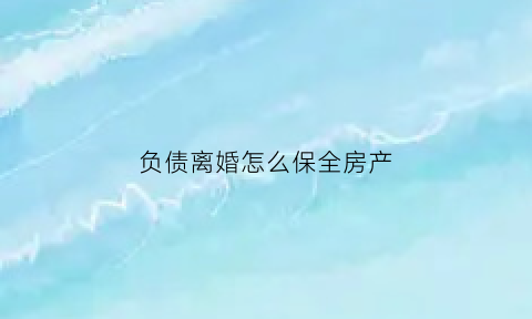 负债离婚怎么保全房产(负债离婚能保全妻子吗)