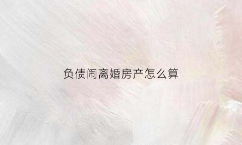负债闹离婚房产怎么算(负债离婚后要共同承担吗)