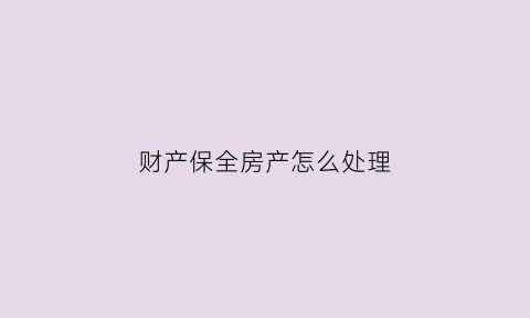 财产保全房产怎么处理(财产保全以后该怎么办)
