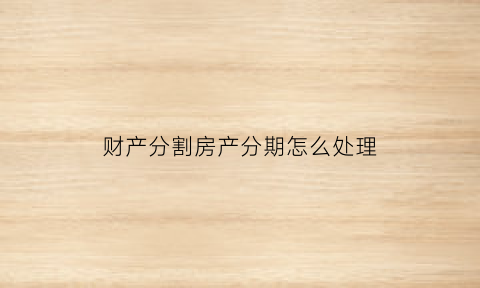 财产分割房产分期怎么处理(财产分割可以分期付款吗)