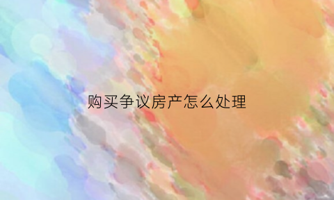 购买争议房产怎么处理(买到有争议房产)