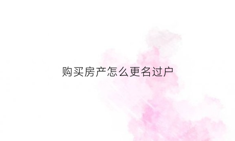 购买房产怎么更名过户(购买房产怎么更名过户手续)