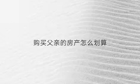 购买父亲的房产怎么划算(买父亲的房子过户手续)