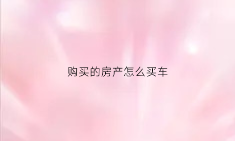 购买的房产怎么买车(购买的房产怎么买车位划算)