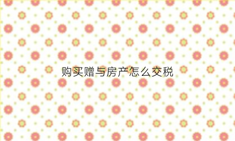 购买赠与房产怎么交税(赠与房产买卖要交税吗)