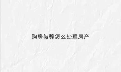 购房被骗怎么处理房产(购房被骗适用什么法)