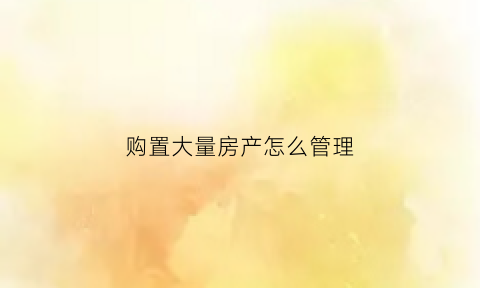 购置大量房产怎么管理(你有没有想过购置房产)