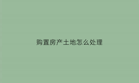 购置房产土地怎么处理(购置房产土地怎么处理的)