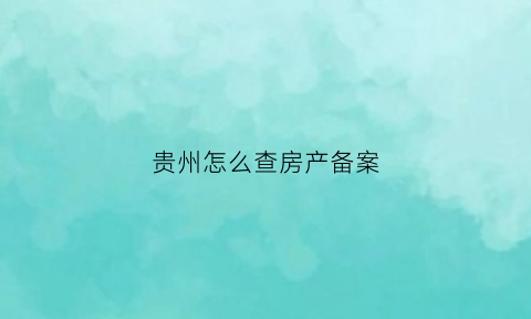 贵州怎么查房产备案(贵州房产证查询)