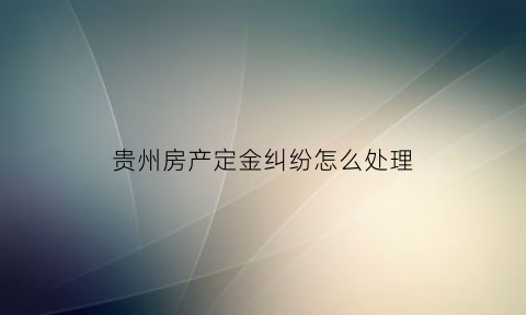 贵州房产定金纠纷怎么处理(购房定金纠纷案例)