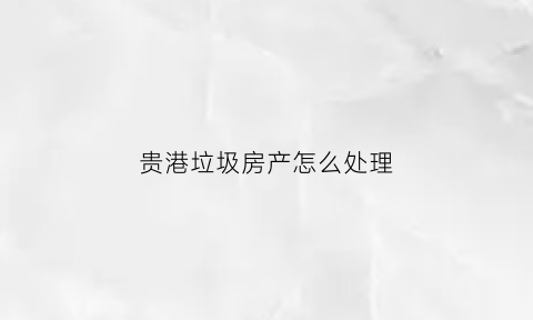 贵港垃圾房产怎么处理(贵港垃圾房产怎么处理掉)