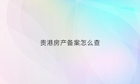 贵港房产备案怎么查(贵港房管局备案查询网站)