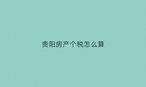 贵阳房产个税怎么算(贵阳房产交易税费)