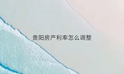 贵阳房产利率怎么调整(贵阳房产利率怎么调整最新消息)