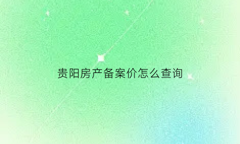 贵阳房产备案价怎么查询(贵阳房产交易网备案价查询)