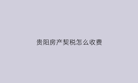 贵阳房产契税怎么收费(贵阳住房契税按什么计算)
