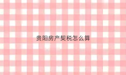 贵阳房产契税怎么算(贵阳市房产契税优惠减免政策)